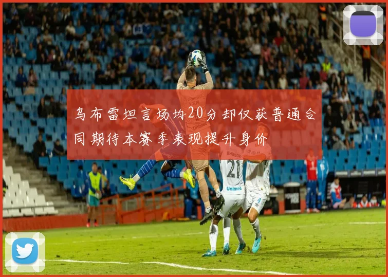 乌布雷坦言场均20分却仅获普通合同期待本赛季表现提升身价
