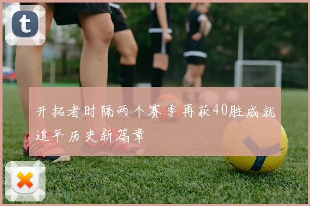 开拓者时隔两个赛季再获40胜成就追平历史新篇章