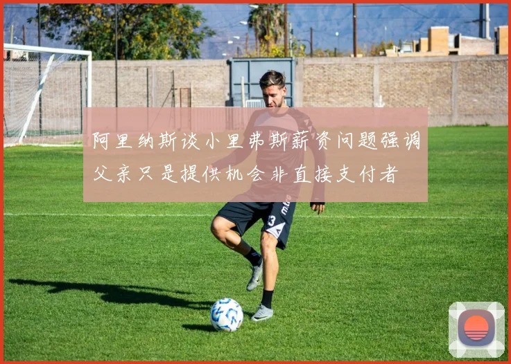 阿里纳斯谈小里弗斯薪资问题强调父亲只是提供机会非直接支付者