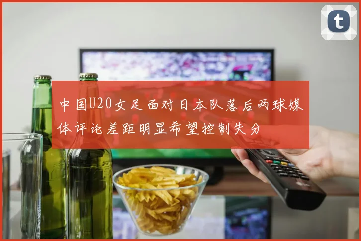 中国U20女足面对日本队落后两球媒体评论差距明显希望控制失分