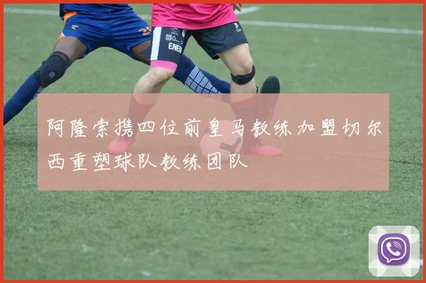 阿隆索携四位前皇马教练加盟切尔西重塑球队教练团队