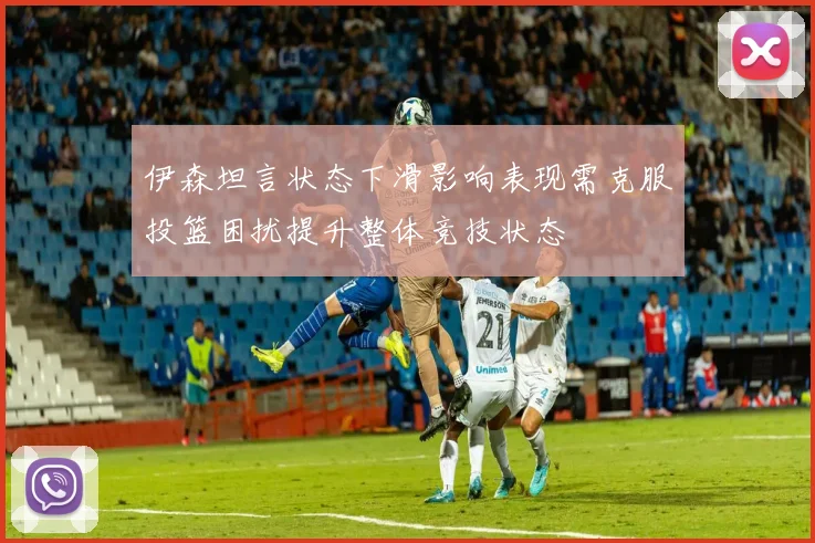 伊森坦言状态下滑影响表现需克服投篮困扰提升整体竞技状态