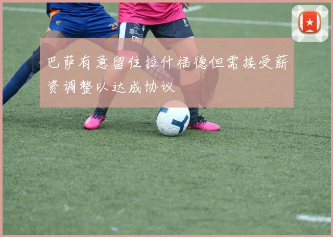 巴萨有意留住拉什福德但需接受薪资调整以达成协议