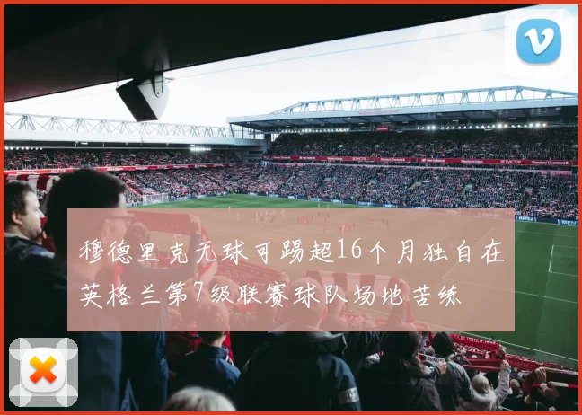 穆德里克无球可踢超16个月独自在英格兰第7级联赛球队场地苦练