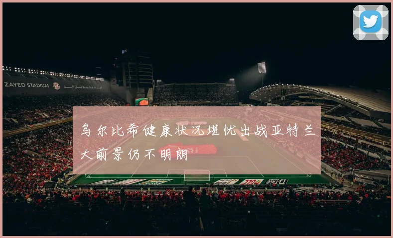 乌尔比希健康状况堪忧出战亚特兰大前景仍不明朗