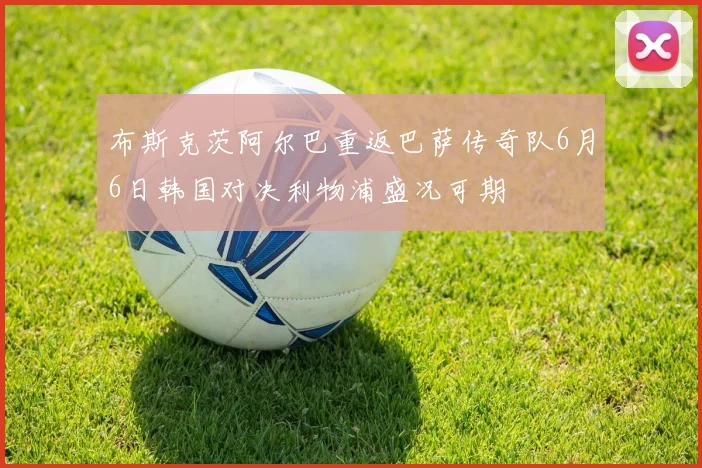 布斯克茨阿尔巴重返巴萨传奇队6月6日韩国对决利物浦盛况可期