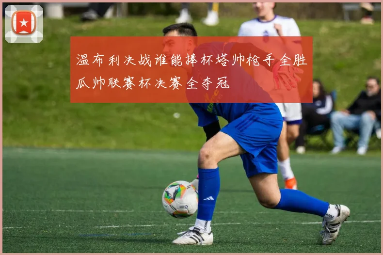 温布利决战谁能捧杯塔帅枪手全胜瓜帅联赛杯决赛全夺冠