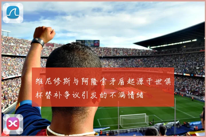 维尼修斯与阿隆索矛盾起源于世俱杯替补争议引发的不满情绪