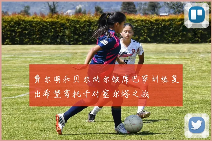 费尔明和贝尔纳尔缺席巴萨训练复出希望寄托于对塞尔塔之战