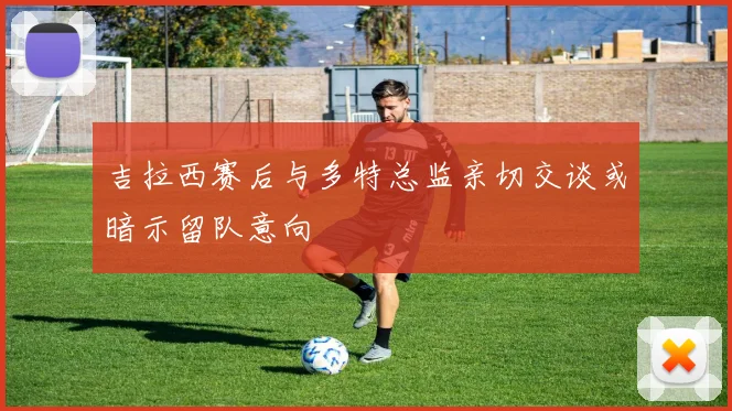 吉拉西赛后与多特总监亲切交谈或暗示留队意向