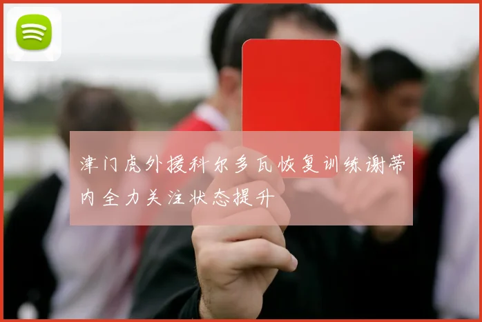 津门虎外援科尔多瓦恢复训练谢蒂内全力关注状态提升