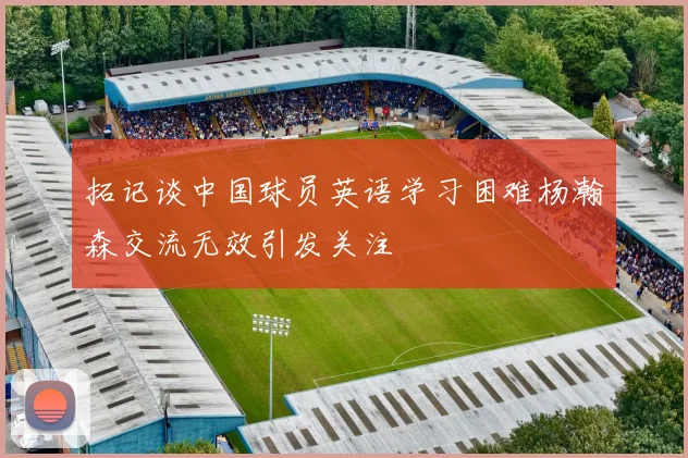 拓记谈中国球员英语学习困难杨瀚森交流无效引发关注