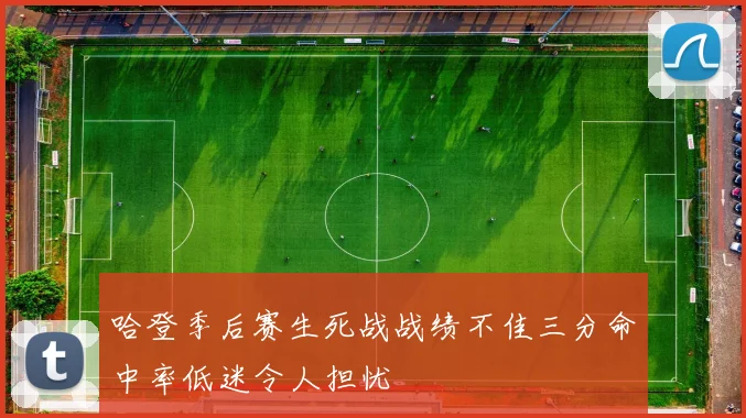 哈登季后赛生死战战绩不佳三分命中率低迷令人担忧