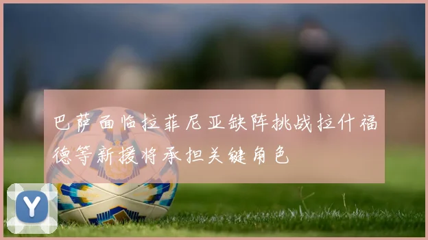 巴萨面临拉菲尼亚缺阵挑战拉什福德等新援将承担关键角色