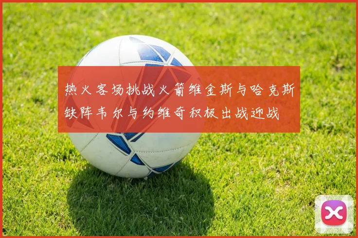 热火客场挑战火箭维金斯与哈克斯缺阵韦尔与约维奇积极出战迎战