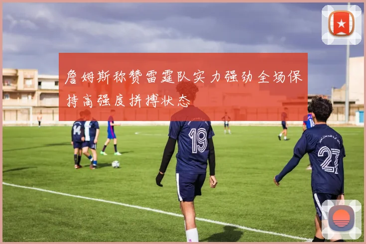 詹姆斯称赞雷霆队实力强劲全场保持高强度拼搏状态
