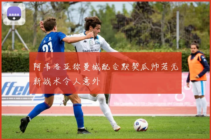 阿韦洛亚称曼城配合默契瓜帅若无新战术令人意外