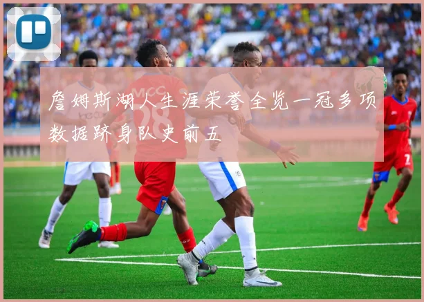 詹姆斯湖人生涯荣誉全览一冠多项数据跻身队史前五