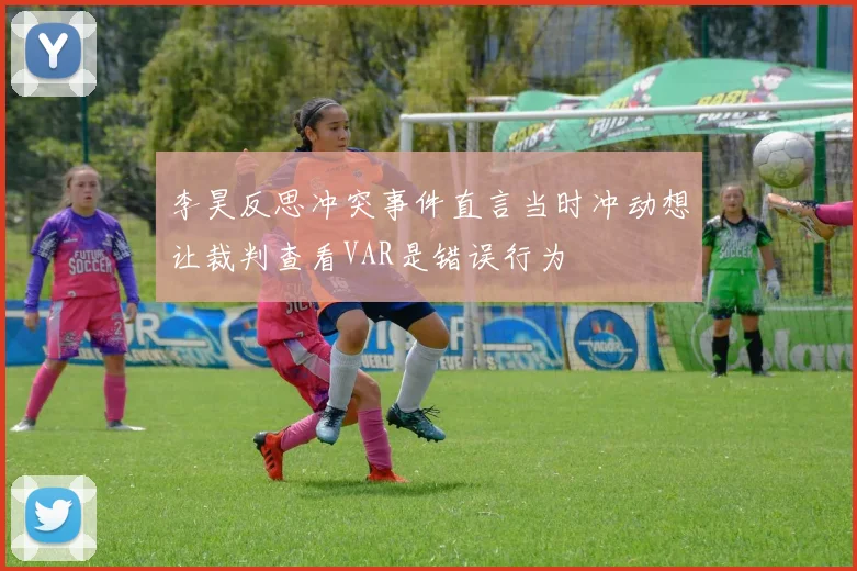 李昊反思冲突事件直言当时冲动想让裁判查看VAR是错误行为
