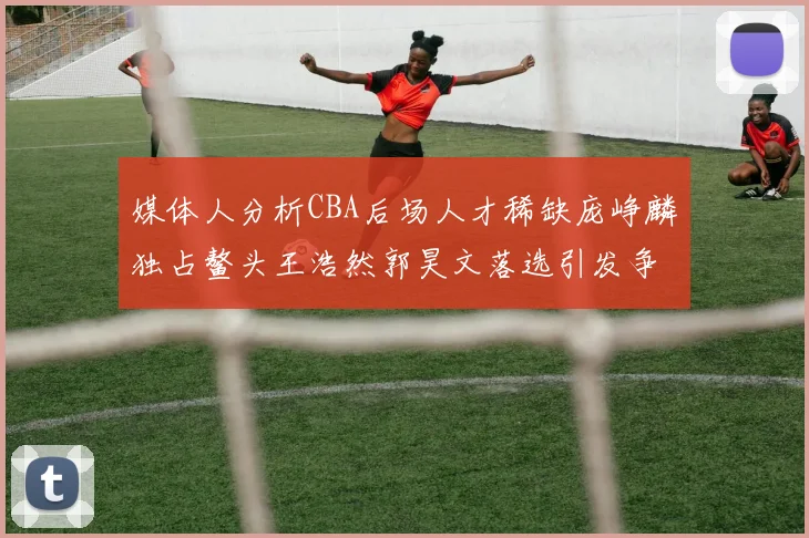 媒体人分析CBA后场人才稀缺庞峥麟独占鳌头王浩然郭昊文落选引发争议