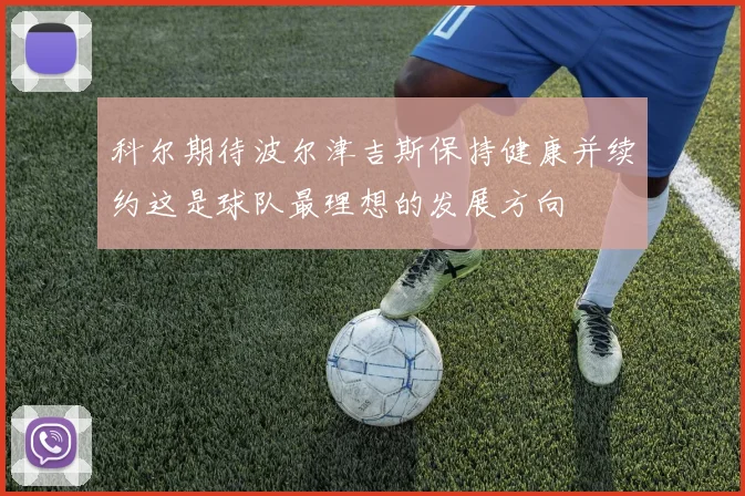 科尔期待波尔津吉斯保持健康并续约这是球队最理想的发展方向