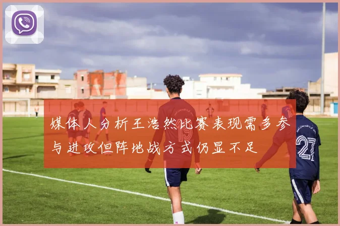 媒体人分析王浩然比赛表现需多参与进攻但阵地战方式仍显不足