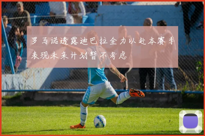 罗马诺透露迪巴拉全力以赴本赛季表现未来计划暂不考虑