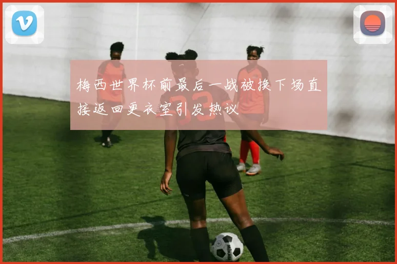 梅西世界杯前最后一战被换下场直接返回更衣室引发热议