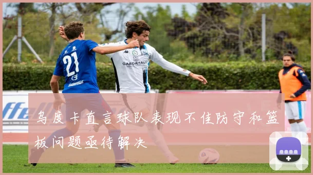 乌度卡直言球队表现不佳防守和篮板问题亟待解决
