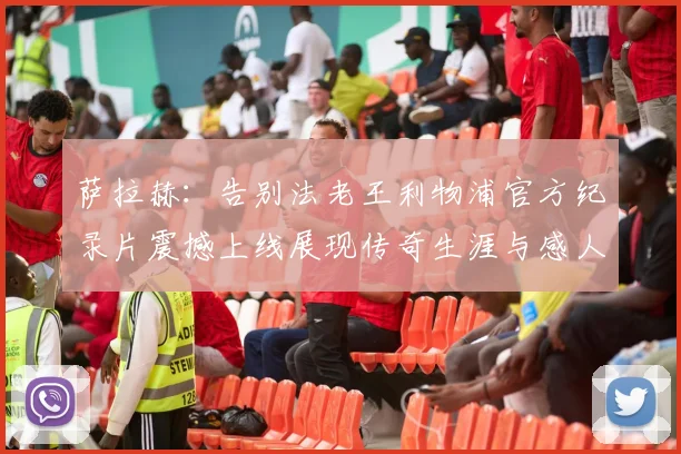 萨拉赫:告别法老王利物浦官方纪录片震撼上线展现传奇生涯与感人时刻