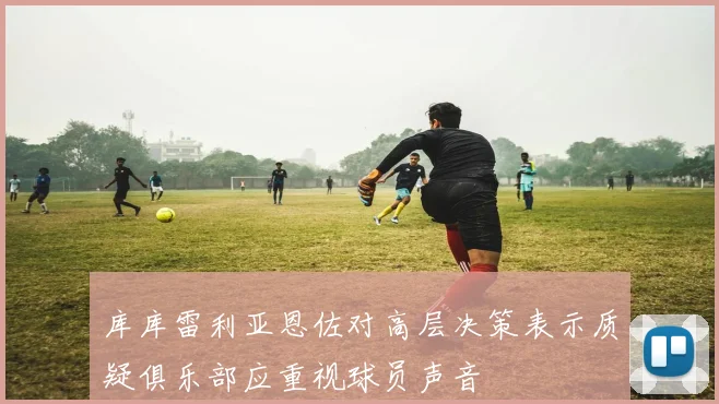 库库雷利亚恩佐对高层决策表示质疑俱乐部应重视球员声音