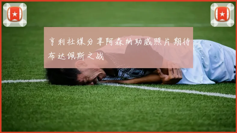 亨利社媒分享阿森纳助威照片期待布达佩斯之战