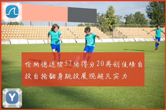 伦纳德连续57场得分20再创佳绩自投自抢翻身跳投展现超凡实力