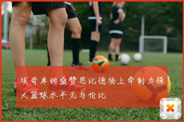 埃奇库姆盛赞恩比德场上牵制力强大篮球水平无与伦比