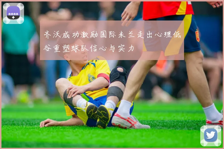 齐沃成功激励国际米兰走出心理低谷重塑球队信心与实力