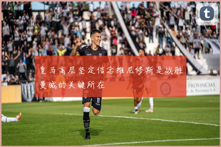 皇马高层坚定信念维尼修斯是战胜曼城的关键所在