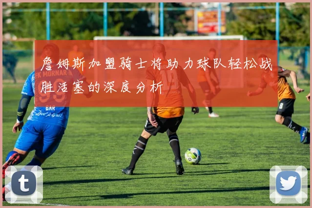 詹姆斯加盟骑士将助力球队轻松战胜活塞的深度分析