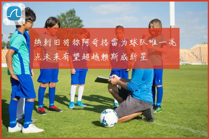热刺旧将称阿奇格雷为球队唯一亮点未来有望超越赖斯成新星