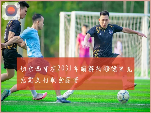 切尔西可在2031年前解约穆德里克无需支付剩余薪资